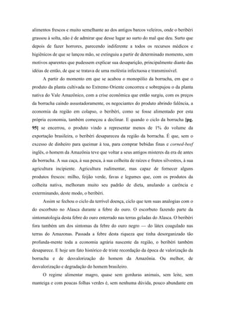 alimentos frescos e muito semelhante ao dos antigos barcos veleiros, onde o beribéri
grassou à solta, não é de admirar que desse lugar ao surto do mal que deu. Surto que
depois de fazer horrores, parecendo indiferente a todos os recursos médicos e
higiênicos de que se lançou mão, se extinguiu a partir de determinado momento, sem
motivos aparentes que pudessem explicar sua desaparição, principalmente diante das
idéias de então, de que se tratava de uma moléstia infectuosa e transmissível.
A partir do momento em que se acabou o monopólio da borracha, em que o
produto da planta cultivada no Extremo Oriente concorreu e sobrepujou o da planta
nativa do Vale Amazônico, com a crise econômica que então surgiu, com os preços
da borracha caindo assustadoramente, os negociantes do produto abrindo falência, a
economia da região em colapso, o beribéri, como se fosse alimentado por esta
própria economia, também começou a declinar. E quando o ciclo da borracha [pg.
95] se encerrou, o produto vindo a representar menos de 1% do volume da
exportação brasileira, o beribéri desapareceu da região da borracha. É que, sem o
excesso de dinheiro para queimar à toa, para comprar bebidas finas e corned-beef
inglês, o homem da Amazônia teve que voltar a seus antigos misteres da era de antes
da borracha. A sua caça, à sua pesca, à sua colheita de raízes e frutos silvestres, à sua
agricultura incipiente. Agricultura rudimentar, mas capaz de fornecer alguns
produtos frescos: milho, feijão verde, favas e legumes que, com os produtos da
colheita nativa, melhoram muito seu padrão de dieta, anulando a carência e
exterminando, deste modo, o beribéri.
Assim se fechou o ciclo da terrível doença, ciclo que tem suas analogias com o
do escorbuto no Alasca durante a febre do ouro. O escorbuto fazendo parte da
sintomatologia desta febre do ouro enterrado nas terras geladas do Alasca. O beribéri
fora também um dos sintomas da febre do ouro negro — do látex coagulado nas
terras do Amazonas. Passada a febre desta riqueza que tinha desorganizado tão
profunda-mente toda a economia agrária nascente da região, o beribéri também
desaparece. E hoje um fato histórico de triste recordação da época de valorização da
borracha e de desvalorização do homem da Amazônia. Ou melhor, de
desvalorização e degradação do homem brasileiro.
O regime alimentar magro, quase sem gorduras animais, sem leite, sem
manteiga e com poucas folhas verdes é, sem nenhuma dúvida, pouco abundante em
 