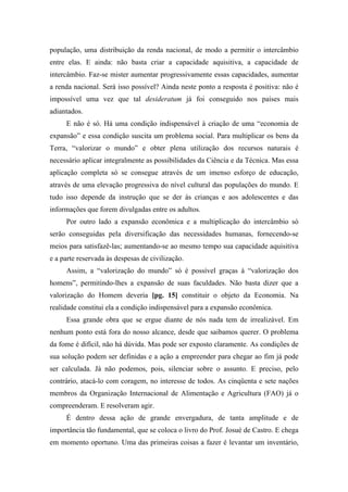 população, uma distribuição da renda nacional, de modo a permitir o intercâmbio
entre elas. E ainda: não basta criar a capacidade aquisitiva, a capacidade de
intercâmbio. Faz-se mister aumentar progressivamente essas capacidades, aumentar
a renda nacional. Será isso possível? Ainda neste ponto a resposta é positiva: não é
impossível uma vez que tal desideratum já foi conseguido nos países mais
adiantados.
E não é só. Há uma condição indispensável à criação de uma “economia de
expansão” e essa condição suscita um problema social. Para multiplicar os bens da
Terra, “valorizar o mundo” e obter plena utilização dos recursos naturais é
necessário aplicar integralmente as possibilidades da Ciência e da Técnica. Mas essa
aplicação completa só se consegue através de um imenso esforço de educação,
através de uma elevação progressiva do nível cultural das populações do mundo. E
tudo isso depende da instrução que se der às crianças e aos adolescentes e das
informações que forem divulgadas entre os adultos.
Por outro lado a expansão econômica e a multiplicação do intercâmbio só
serão conseguidas pela diversificação das necessidades humanas, fornecendo-se
meios para satisfazê-las; aumentando-se ao mesmo tempo sua capacidade aquisitiva
e a parte reservada às despesas de civilização.
Assim, a “valorização do mundo” só é possível graças à “valorização dos
homens”, permitindo-lhes a expansão de suas faculdades. Não basta dizer que a
valorização do Homem deveria [pg. 15] constituir o objeto da Economia. Na
realidade constitui ela a condição indispensável para a expansão econômica.
Essa grande obra que se ergue diante de nós nada tem de irrealizável. Em
nenhum ponto está fora do nosso alcance, desde que saibamos querer. O problema
da fome é difícil, não há dúvida. Mas pode ser exposto claramente. As condições de
sua solução podem ser definidas e a ação a empreender para chegar ao fim já pode
ser calculada. Já não podemos, pois, silenciar sobre o assunto. E preciso, pelo
contrário, atacá-lo com coragem, no interesse de todos. As cinqüenta e sete nações
membros da Organização Internacional de Alimentação e Agricultura (FAO) já o
compreenderam. E resolveram agir.
É dentro dessa ação de grande envergadura, de tanta amplitude e de
importância tão fundamental, que se coloca o livro do Prof. Josué de Castro. E chega
em momento oportuno. Uma das primeiras coisas a fazer é levantar um inventário,
 