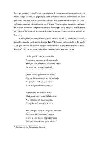 invernos gelados crestando toda a vegetação e deixando, durante uma parte mais ou
menos longa do ano, as populações sem alimentos frescos, sem verdes em suas
paisagens, em seus pratos e em suas cozinhas. Nas áreas tropicais surgem, às vezes,
as formas larvadas, principalmente nas crianças, por seu regime monótono e escasso.
Os adultos encontram sempre uma maneira de se suprir deste princípio nutritivo com
os recursos da natureza, em regra ricos em ácido ascórbico, nas áreas equatório-
tropicais,
A vida primitiva nas florestas conduz mesmo à cura do escorbuto avançado,
parando a marcha mortífera da doença. [pg. 97] Contam os historiadores do século
XVI que durante as grandes viagens transatlânticas o escorbuto matava à larga.
Camões56
refere a sua sanha destruidora nas viagens de Vasco da Cama:
“E foi, que de doença, crua e feia,
A mais que eu nunca vi, desampararão
Muitos a vida e em terra estranha e alheia
Os ossos para sempre sepultarão.
Quem haverá que sem o ver o creia?
Que tão disformemente ali lhe incharão
As gengivas na boca, que crescia
A carne e juntamente apodrecia.
Apodrecia c’um fétido e bruto
Cheiro que o ar vizinho infecionava.
Não tínhamos ali médico astuto,
Cirurgião sutil menos se achava;
Mas qualquer neste ofício pouco instructo
Pela carne já podre assim cortava
Como se fora morta; e bem convinha
Pois que morto ficava quem a tinha.”
56
Camões,Luis de. Os Lusíadas, Canto V.
 