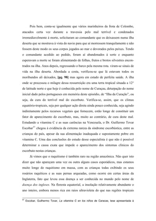 Pois bem, conta-se igualmente que vários marinheiros da frota de Colombo,
atacados certa vez durante a travessia pelo mal terrível e condenados
irremediavelmente à morte, solicitaram ao comandante que os deixassem numa ilha
deserta que se mostrava à vista do navio para que aí morressem tranquilamente e não
fossem deste modo os seus corpos jogados ao mar e devorados pelos peixes. Tendo
o comandante acedido ao pedido, foram aí abandonados à sorte e enquanto
esperavam a morte se foram alimentando de folhas, frutos e brotos silvestres encon-
trados na ilha. Anos depois, regressando o barco pela mesma rota. viram-se sinais de
vida na ilha deserta. Abordada a costa, verificou-se que lá estavam todos os
moribundos ali deixados, [pg. 98] mas agora em estado de perfeita saúde. A ilha
onde se processou o milagre dessa ressurreição era uma terra tropical situada a 12°
de latitude norte e que hoje é conhecida pelo nome de Curaçau, deturpação do nome
inicial dado pelos portugueses em memória deste episódio, de “Ilha da Curação”, ou
seja, da cura do terrível mal do escorbuto. Verifica-se, assim, que os climas
equatório-tropicais, seja por qualquer ação direta ainda pouco conhecida, seja agindo
indiretamente pelos recursos vegetais que fornecem, estão longe de constituir um
fator de aparecimento do escorbuto, mas, muito ao contrário, de cura deste mal.
Estudando a vitamina C e as suas carências na Venezuela, o Dr. Guillermo Tovar
Escobar57
chegou à evidência da extrema rareza da síndrome escorbústica, entre as
crianças do país, apesar da sua alimentação inadequada e supostamente pobre em
vitamina C. Uma das conclusões do estudo desse especialista é que não é possível
determinar a causa exata que impede o aparecimento dos sintomas clínicos do
escorbuto nestas crianças.
Já vimos que o raquitismo é também raro na região amazônica. Não quer isto
dizer que não apareçam uma vez ou outra alguns casos esporádicos, mas estamos
muito longe do raquitismo em massa, com as crianças todas exibindo os seus
rosários raquíticos e as suas pernas arqueadas, como ocorre em certas áreas da
Inglaterra, fato que levou essa doença a ser conhecida no mundo pelo nome de
doença dos ingleses. Na floresta equatorial, a insolação relativamente abundante o
ano inteiro, embora menos rica em raios ultravioleta do que nas regiões tropicais
57
Escobar, Guilhermo Tovar, La vitamina C en los niños de Caracas, tese apresentada à
 