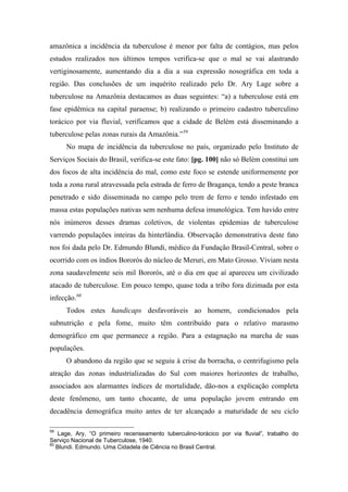 amazônica a incidência da tuberculose é menor por falta de contágios, mas pelos
estudos realizados nos últimos tempos verifica-se que o mal se vai alastrando
vertiginosamente, aumentando dia a dia a sua expressão nosográfica em toda a
região. Das conclusões de um inquérito realizado pelo Dr. Ary Lage sobre a
tuberculose na Amazônia destacamos as duas seguintes: “a) a tuberculose está em
fase epidêmica na capital paraense; b) realizando o primeiro cadastro tuberculino
torácico por via fluvial, verificamos que a cidade de Belém está disseminando a
tuberculose pelas zonas rurais da Amazônia.”59
No mapa de incidência da tuberculose no país, organizado pelo Instituto de
Serviços Sociais do Brasil, verifica-se este fato: [pg. 100] não só Belém constitui um
dos focos de alta incidência do mal, como este foco se estende uniformemente por
toda a zona rural atravessada pela estrada de ferro de Bragança, tendo a peste branca
penetrado e sido disseminada no campo pelo trem de ferro e tendo infestado em
massa estas populações nativas sem nenhuma defesa imunológica. Tem havido entre
nós inúmeros desses dramas coletivos, de violentas epidemias de tuberculose
varrendo populações inteiras da hinterlândia. Observação demonstrativa deste fato
nos foi dada pelo Dr. Edmundo Blundi, médico da Fundação Brasil-Central, sobre o
ocorrido com os índios Bororós do núcleo de Meruri, em Mato Grosso. Viviam nesta
zona saudavelmente seis mil Bororós, até o dia em que aí apareceu um civilizado
atacado de tuberculose. Em pouco tempo, quase toda a tribo fora dizimada por esta
infecção.60
Todos estes handicaps desfavoráveis ao homem, condicionados pela
subnutrição e pela fome, muito têm contribuído para o relativo marasmo
demográfico em que permanece a região. Para a estagnação na marcha de suas
populações.
O abandono da região que se seguiu à crise da borracha, o centrifugismo pela
atração das zonas industrializadas do Sul com maiores horizontes de trabalho,
associados aos alarmantes índices de mortalidade, dão-nos a explicação completa
deste fenômeno, um tanto chocante, de uma população jovem entrando em
decadência demográfica muito antes de ter alcançado a maturidade de seu ciclo
59
Lage, Ary, “O primeiro recenseamento tuberculino-torácico por via fluvial”, trabalho do
Serviço Nacional de Tuberculose, 1940.
60
Blundi. Edmundo. Uma Cidadela de Ciência no Brasil Central.
 