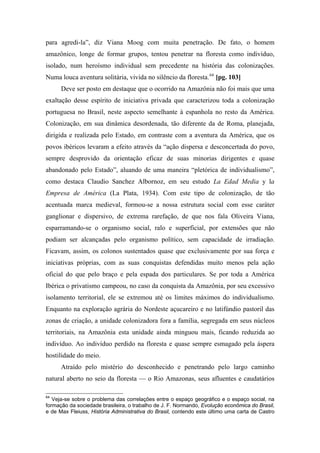 para agredi-la”, diz Viana Moog com muita penetração. De fato, o homem
amazônico, longe de formar grupos, tentou penetrar na floresta como indivíduo,
isolado, num heroísmo individual sem precedente na história das colonizações.
Numa louca aventura solitária, vivida no silêncio da floresta.64
[pg. 103]
Deve ser posto em destaque que o ocorrido na Amazônia não foi mais que uma
exaltação desse espírito de iniciativa privada que caracterizou toda a colonização
portuguesa no Brasil, neste aspecto semelhante à espanhola no resto da América.
Colonização, em sua dinâmica desordenada, tão diferente da de Roma, planejada,
dirigida e realizada pelo Estado, em contraste com a aventura da América, que os
povos ibéricos levaram a efeito através da “ação dispersa e desconcertada do povo,
sempre desprovido da orientação eficaz de suas minorias dirigentes e quase
abandonado pelo Estado”, aluando de uma maneira “pletórica de individualismo”,
como destaca Claudio Sanchez Albornoz, em seu estudo La Edad Media y la
Empresa de América (La Plata, 1934). Com este tipo de colonização, de tão
acentuada marca medieval, formou-se a nossa estrutura social com esse caráter
ganglionar e dispersivo, de extrema rarefação, de que nos fala Oliveira Viana,
esparramando-se o organismo social, ralo e superficial, por extensões que não
podiam ser alcançadas pelo organismo político, sem capacidade de irradiação.
Ficavam, assim, os colonos sustentados quase que exclusivamente por sua força e
iniciativas próprias, com as suas conquistas defendidas muito menos pela ação
oficial do que pelo braço e pela espada dos particulares. Se por toda a América
Ibérica o privatismo campeou, no caso da conquista da Amazônia, por seu excessivo
isolamento territorial, ele se extremou até os limites máximos do individualismo.
Enquanto na exploração agrária do Nordeste açucareiro e no latifúndio pastoril das
zonas de criação, a unidade colonizadora fora a família, segregada em seus núcleos
territoriais, na Amazônia esta unidade ainda minguou mais, ficando reduzida ao
indivíduo. Ao indivíduo perdido na floresta e quase sempre esmagado pela áspera
hostilidade do meio.
Atraído pelo mistério do desconhecido e penetrando pelo largo caminho
natural aberto no seio da floresta — o Rio Amazonas, seus afluentes e caudatários
64
Veja-se sobre o problema das correlações entre o espaço geográfico e o espaço social, na
formação da sociedade brasileira, o trabalho de J. F. Normando, Evolução econômica do Brasil,
e de Max Fleiuss, História Administrativa do Brasil, contendo este último uma carta de Castro
 