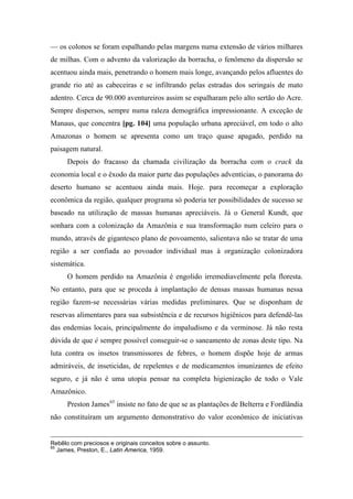 — os colonos se foram espalhando pelas margens numa extensão de vários milhares
de milhas. Com o advento da valorização da borracha, o fenômeno da dispersão se
acentuou ainda mais, penetrando o homem mais longe, avançando pelos afluentes do
grande rio até as cabeceiras e se infiltrando pelas estradas dos seringais de mato
adentro. Cerca de 90.000 aventureiros assim se espalharam pelo alto sertão do Acre.
Sempre dispersos, sempre numa raleza demográfica impressionante. A exceção de
Manaus, que concentra [pg. 104] uma população urbana apreciável, em todo o alto
Amazonas o homem se apresenta como um traço quase apagado, perdido na
paisagem natural.
Depois do fracasso da chamada civilização da borracha com o crack da
economia local e o êxodo da maior parte das populações adventícias, o panorama do
deserto humano se acentuou ainda mais. Hoje. para recomeçar a exploração
econômica da região, qualquer programa só poderia ter possibilidades de sucesso se
baseado na utilização de massas humanas apreciáveis. Já o General Kundt, que
sonhara com a colonização da Amazônia e sua transformação num celeiro para o
mundo, através de gigantesco plano de povoamento, salientava não se tratar de uma
região a ser confiada ao povoador individual mas à organização colonizadora
sistemática.
O homem perdido na Amazônia é engolido irremediavelmente pela floresta.
No entanto, para que se proceda à implantação de densas massas humanas nessa
região fazem-se necessárias várias medidas preliminares. Que se disponham de
reservas alimentares para sua subsistência e de recursos higiênicos para defendê-las
das endemias locais, principalmente do impaludismo e da verminose. Já não resta
dúvida de que é sempre possível conseguir-se o saneamento de zonas deste tipo. Na
luta contra os insetos transmissores de febres, o homem dispõe hoje de armas
admiráveis, de inseticidas, de repelentes e de medicamentos imunizantes de efeito
seguro, e já não é uma utopia pensar na completa higienização de todo o Vale
Amazônico.
Preston James65
insiste no fato de que se as plantações de Belterra e Fordlândia
não constituíram um argumento demonstrativo do valor econômico de iniciativas
Rebêlo com preciosos e originais conceitos sobre o assunto.
65
James, Preston, E., Latin America, 1959.
 