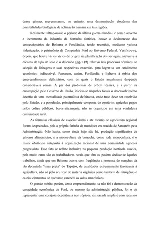desse gênero, representaram, no entanto, uma demonstração eloqüente das
possibilidades biológicas de aclimação humana em tais regiões.
Realmente, ultrapassado o período da última guerra mundial, e com o advento
e incremento da indústria da borracha sintética, houve o desinteresse dos
concessionários de Belterra e Fordlândia, tendo revertido, mediante vultosa
indenização, o patrimônio da Companhia Ford ao Governo Federal. Verificou-se,
depois, que houve vários vícios de origem na planificação dos seringais, inclusive a
escolha de tipo de solo e o descuido [pg. 105] relativo nos processos técnicos de
seleção de linhagens e suas respectivas enxertias, para lograr-se um rendimento
econômico indiscutível. Passaram, assim, Fordlândia e Belterra à órbita dos
empreendimentos deficitários, com os quais o Estado anualmente despende
consideráveis somas. A par dos problemas de ordem técnica, e a partir da
encampação pelo Governo da União, iniciou-se naqueles locais o desenvolvimento
doentio de uma mentalidade paternalista defeituosa, onde tudo deve ser resolvido
pelo Estado, e a população, principalmente composta de operários agrícolas pagos
pelos cofres públicos, burocraticamente, não se organizou em uma verdadeira
comunidade rural.
As fórmulas clássicas de associativismo e até mesmo de agricultura regional
foram desprezadas, pois a própria farinha de mandioca era trazida de Santarém pela
Administração. Não havia, como ainda hoje não há, produção significativa de
gêneros alimentícios, e a monocultura da borracha, como toda monocultura, é o
maior obstáculo anteposto à organização racional de uma comunidade agrícola
progressista. Esse fato se reflete inclusive na pequena produção hortícola caseira,
pois muito raros são os trabalhadores rurais que têm ou podem dedicar-se àqueles
trabalhos, ainda que em Belterra ocorra com freqüência a presença de manchas da
tão decantada “terra preta” do Tapajós, de qualidades extremamente favoráveis à
agricultura, não só pelo seu teor de matéria orgânica como também de nitrogênio e
cálcio, elementos de que tanto carecem os solos amazônicos.
O grande mérito, porém, desse empreendimento, se não foi a demonstração da
capacidade econômica de Ford, ou mesmo da administração pública, foi o de
representar uma corajosa experiência nos trópicos, em escada ampla e com recursos
 