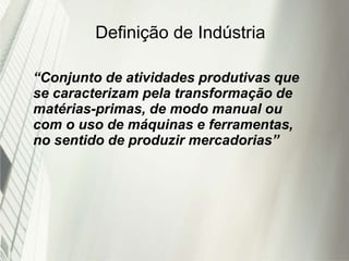 Definição de Indústria
“Conjunto de atividades produtivas que
se caracterizam pela transformação de
matérias-primas, de modo manual ou
com o uso de máquinas e ferramentas,
no sentido de produzir mercadorias”
 