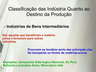 Classificação das Indústria Quanto ao
Destino da Produção
- Indústrias de Bens Intermediários
São aquelas que beneficiam a matéria-
prima e fornecem para outras
indústrias
Procuram se localizar perto das principais vias
De transporte ou fontes de matérias-primas
Exemplos: Companhia Siderúrgica Nacional, Du Pont,
Refinaria Landulpho Alves, Mineradora Vale
 