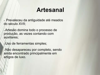 Artesanal
➢ Prevaleceu da antiguidade até meados
do século XVII;
➢Artesão domina todo o processo de
produção, as vezes contando com
auxiliares;
➢Uso de ferramentas simples;
➢Não desapareceu por completo, sendo
ainda encontrado principalmente em
artigos de luxo.
 
