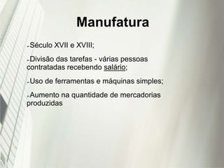 Manufatura
➢Século XVII e XVIII;
➢Divisão das tarefas - várias pessoas
contratadas recebendo salário;
➢Uso de ferramentas e máquinas simples;
➢Aumento na quantidade de mercadorias
produzidas
 