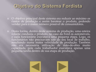   O objetivo principal deste sistema era reduzir ao máximo os
    custos de produção e assim baratear o produto, podendo
    vender para o maior número possível de consumidores.

   Desta forma, dentro deste sistema de produção, uma esteira
    rolante conduzia o produto, no caso da Ford os automóveis,
    e cada funcionário executava uma pequena etapa. Logo, os
    funcionários não precisavam sair do seu local de trabalho,
    resultando numa maior velocidade de produção. Também
    não era necessária utilização de mão-de-obra muito
    capacitada, pois cada trabalhador executava apenas uma
    pequena tarefa dentro de sua etapa de produção.
 
