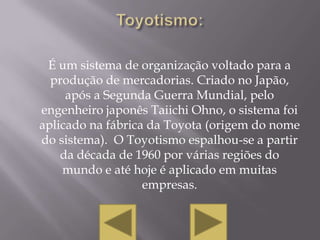 É um sistema de organização voltado para a
  produção de mercadorias. Criado no Japão,
     após a Segunda Guerra Mundial, pelo
engenheiro japonês Taiichi Ohno, o sistema foi
aplicado na fábrica da Toyota (origem do nome
do sistema). O Toyotismo espalhou-se a partir
    da década de 1960 por várias regiões do
    mundo e até hoje é aplicado em muitas
                   empresas.
 