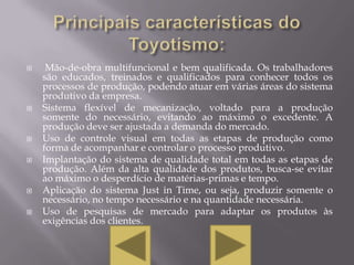     Mão-de-obra multifuncional e bem qualificada. Os trabalhadores
    são educados, treinados e qualificados para conhecer todos os
    processos de produção, podendo atuar em várias áreas do sistema
    produtivo da empresa.
   Sistema flexível de mecanização, voltado para a produção
    somente do necessário, evitando ao máximo o excedente. A
    produção deve ser ajustada a demanda do mercado.
   Uso de controle visual em todas as etapas de produção como
    forma de acompanhar e controlar o processo produtivo.
   Implantação do sistema de qualidade total em todas as etapas de
    produção. Além da alta qualidade dos produtos, busca-se evitar
    ao máximo o desperdício de matérias-primas e tempo.
   Aplicação do sistema Just in Time, ou seja, produzir somente o
    necessário, no tempo necessário e na quantidade necessária.
   Uso de pesquisas de mercado para adaptar os produtos às
    exigências dos clientes.
 