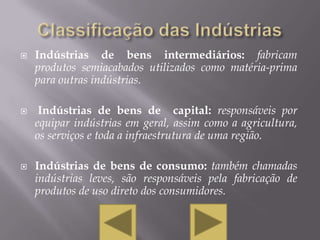    Indústrias de bens intermediários: fabricam
    produtos semiacabados utilizados como matéria-prima
    para outras indústrias.

    Indústrias de bens de capital: responsáveis por
    equipar indústrias em geral, assim como a agricultura,
    os serviços e toda a infraestrutura de uma região.

   Indústrias de bens de consumo: também chamadas
    indústrias leves, são responsáveis pela fabricação de
    produtos de uso direto dos consumidores.
 