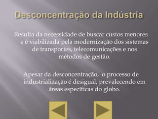 Resulta da necessidade de buscar custos menores
  e é viabilizada pela modernização dos sistemas
       de transportes, telecomunicações e nos
                 métodos de gestão.

   Apesar da desconcentração, o processo de
   industrialização é desigual, prevalecendo em
            áreas específicas do globo.
 