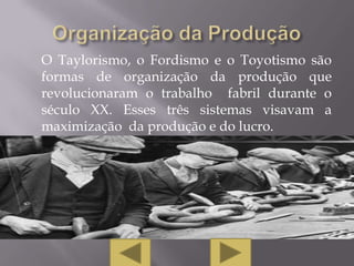 O Taylorismo, o Fordismo e o Toyotismo são
formas de organização da produção que
revolucionaram o trabalho fabril durante o
século XX. Esses três sistemas visavam a
maximização da produção e do lucro.
 