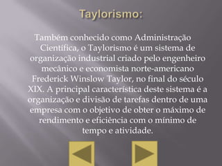 Também conhecido como Administração
   Científica, o Taylorismo é um sistema de
organização industrial criado pelo engenheiro
    mecânico e economista norte-americano
 Frederick Winslow Taylor, no final do século
XIX. A principal característica deste sistema é a
organização e divisão de tarefas dentro de uma
empresa com o objetivo de obter o máximo de
   rendimento e eficiência com o mínimo de
               tempo e atividade.
 