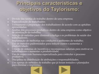    Divisão das tarefas de trabalho dentro de uma empresa;
   Especialização do trabalhador;
   Treinamento e preparação dos trabalhadores de acordo com as aptidões
    apresentadas;
   Análise dos processos produtivos dentro de uma empresa como objetivo
    de otimização do trabalho;
   Adoção de métodos para diminuir a fadiga e os problemas de saúde dos
    trabalhadores;
   Implantação de melhorias nas condições e ambientes de trabalho;
   Uso de métodos padronizados para reduzir custos e aumentar a
    produtividade;
   Criação de sistemas de incentivos e recompensas salariais para motivar os
    trabalhadores e aumentar a produtividade;
   Uso de supervisão humana especializada para controlar o processo
    produtivo;
   Disciplina na distribuição de atribuições e responsabilidades;
   Uso apenas de métodos de trabalho que já foram testados e planejados
    para eliminar o improviso.
 