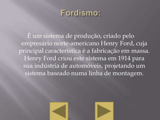 É um sistema de produção, criado pelo
 empresário norte-americano Henry Ford, cuja
principal característica é a fabricação em massa.
  Henry Ford criou este sistema em 1914 para
  sua indústria de automóveis, projetando um
   sistema baseado numa linha de montagem.
 