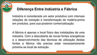 Diferença Entre Indústria e Fábrica
Indústria é considerada um setor produtivo com intensas
relações de extração e transformação da matéria-prima
em produtos, para sua posterior comercialização.
A fábrica é apenas o local físico das instalações de uma
indústria. Com a descoberta de novas fontes energéticas
e o desenvolvimento das técnicas de utilização destas
fontes a fábrica não precisa estar necessariamente
próxima ao local de extração.
 