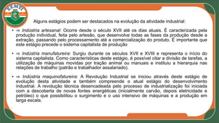 Alguns estágios podem ser destacados na evolução da atividade industrial:
• ⇒ Indústria artesanal: Ocorre desde o século XVII até os dias atuais. É caracterizada pela
produção individual, feita pelo artesão, que desenvolve todas as fases da produção desde a
extração, passando pelo processamento até a comercialização do produto. É importante que
este estágio precede o sistema capitalista de produção
• ⇒ Indústria manufatureira: Surgiu durante os séculos XVII e XVIII e representa o início do
sistema capitalista. Como características deste estágio, é possível citar a divisão de tarefas, a
utilização de máquinas movidas por tração animal ou manuais e instituiu a hierarquia nas
relações de trabalho (patrão e trabalhador assalariado).
• ⇒ Indústria maquinofatureira: A Revolução Industrial se iniciou através deste estágio de
evolução desta atividade e também compreende o atual estágio do desenvolvimento
industrial. A revolução técnica desencadeada pelo processo de industrialização foi iniciada
com a descoberta de novas fontes energéticas (inicialmente carvão, depois eletricidade e
petróleo) o que possibilitou o surgimento e o uso intensivo de máquinas e a produção em
larga escala.
•
 