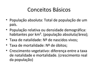 Conceitos Básicos
• População absoluta: Total de população de um
país.
• População relativa ou densidade demográfica:
habitantes por km². (população absoluta/área);
• Taxa de natalidade: Nº de nascidos vivos;
• Taxa de mortalidade: Nº de óbitos;
• Crescimento vegetativo: diferença entre a taxa
de natalidade e mortalidade. (crescimento real
da população)
 