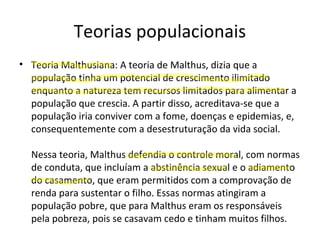 Teorias populacionais
• Teoria Malthusiana: A teoria de Malthus, dizia que a
população tinha um potencial de crescimento ilimitado
enquanto a natureza tem recursos limitados para alimentar a
população que crescia. A partir disso, acreditava-se que a
população iria conviver com a fome, doenças e epidemias, e,
consequentemente com a desestruturação da vida social.
Nessa teoria, Malthus defendia o controle moral, com normas
de conduta, que incluíam a abstinência sexual e o adiamento
do casamento, que eram permitidos com a comprovação de
renda para sustentar o filho. Essas normas atingiram a
população pobre, que para Malthus eram os responsáveis
pela pobreza, pois se casavam cedo e tinham muitos filhos.
 