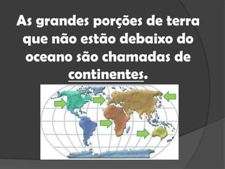 As grandes porções de terra que não estão debaixo do oceano são chamadas de continentes.