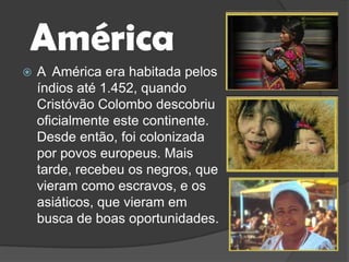 AméricaA  América era habitada pelos índios até 1.452, quando Cristóvão Colombo descobriu oficialmente este continente. Desde então, foi colonizada por povos europeus. Mais tarde, recebeu os negros, que vieram como escravos, e os asiáticos, que vieram em busca de boas oportunidades.