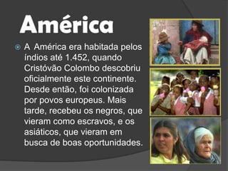 AméricaA  América era habitada pelos índios até 1.452, quando Cristóvão Colombo descobriu oficialmente este continente. Desde então, foi colonizada por povos europeus. Mais tarde, recebeu os negros, que vieram como escravos, e os asiáticos, que vieram em busca de boas oportunidades.