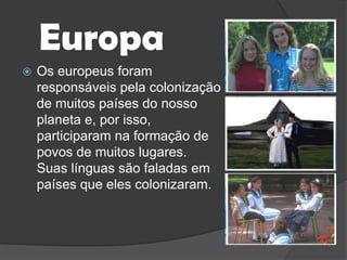 EuropaOs europeus foram responsáveis pela colonização de muitos países do nosso planeta e, por isso, participaram na formação de povos de muitos lugares. Suas línguas são faladas em países que eles colonizaram.