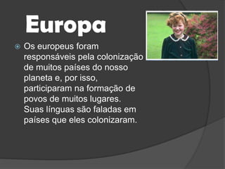 EuropaOs europeus foram responsáveis pela colonização de muitos países do nosso planeta e, por isso, participaram na formação de povos de muitos lugares. Suas línguas são faladas em países que eles colonizaram.