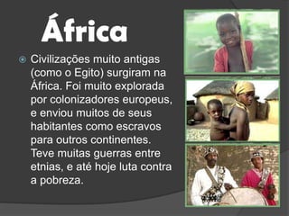 ÁfricaCivilizações muito antigas (como o Egito) surgiram na África. Foi muito explorada por colonizadores europeus, e enviou muitos de seus habitantes como escravos para outros continentes. Teve muitas guerras entre etnias, e até hoje luta contra a pobreza.