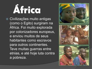 ÁfricaCivilizações muito antigas (como o Egito) surgiram na África. Foi muito explorada por colonizadores europeus, e enviou muitos de seus habitantes como escravos para outros continentes. Teve muitas guerras entre etnias, e até hoje luta contra a pobreza.