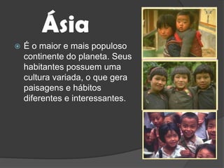 ÁsiaÉ o maior e mais populoso continente do planeta. Seus habitantes possuem uma cultura variada, o que gera paisagens e hábitos diferentes e interessantes.