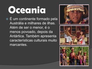 OceaniaÉ um continente formado pela Austrália e milhares de ilhas. Além de ser o menor, é o menos povoado, depois da Antártica. Também apresenta características culturais muito marcantes.