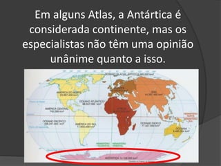 Em alguns Atlas, a Antártica é considerada continente, mas os especialistas não têm uma opinião unânime quanto a isso.