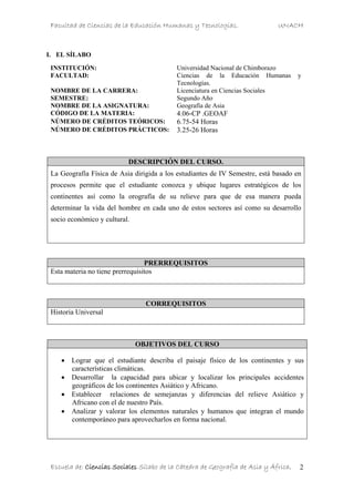 Facultad de Ciencias de la Educación Humanas y Tecnologías. UNACH
Escuela de: Ciencias Sociales Sílabo de la Cátedra de Geografía de Asia y África. 2
I. EL SÍLABO
DESCRIPCIÓN DEL CURSO.
La Geografía Física de Asia dirigida a los estudiantes de IV Semestre, está basado en
procesos permite que el estudiante conozca y ubique lugares estratégicos de los
continentes así como la orografía de su relieve para que de esa manera pueda
determinar la vida del hombre en cada uno de estos sectores así como su desarrollo
socio económico y cultural.
PRERREQUISITOS
Esta materia no tiene prerrequisitos
CORREQUISITOS
Historia Universal
OBJETIVOS DEL CURSO
• Lograr que el estudiante describa el paisaje físico de los continentes y sus
características climáticas.
• Desarrollar la capacidad para ubicar y localizar los principales accidentes
geográficos de los continentes Asiático y Africano.
• Establecer relaciones de semejanzas y diferencias del relieve Asiático y
Africano con el de nuestro País.
• Analizar y valorar los elementos naturales y humanos que integran el mundo
contemporáneo para aprovecharlos en forma nacional.
INSTITUCIÓN: Universidad Nacional de Chimborazo
FACULTAD: Ciencias de la Educación Humanas y
Tecnologías.
NOMBRE DE LA CARRERA: Licenciatura en Ciencias Sociales
SEMESTRE: Segundo Año
NOMBRE DE LA ASIGNATURA: Geografía de Asia
CÓDIGO DE LA MATERIA: 4.06-CP .GEOAF
NÚMERO DE CRÉDITOS TEÓRICOS: 6.75-54 Horas
NÚMERO DE CRÉDITOS PRÁCTICOS: 3.25-26 Horas
 