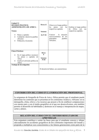 Facultad de Ciencias de la Educación Humanas y Tecnologías. UNACH
Escuela de: Ciencias Sociales Sílabo de la Cátedra de Geografía de Asia y África. 7
Unidad VI
DIVISION POLITICO-
ADMINISTRATIVA DE AFRICA
Temas:
• Países y capitales
• Calidad de vida de los pueblos
africanos
• Población y Economía
Horas:12
Semanas
36-37-38
Ubicar en el mapa político
los países con las
respectivas capitales
Conocer la situación
socio-económica de los
principales pueblos
Africanos.
Graficar el mapa político
de África con sus
respectivas capitales.
Clases Prácticas:
• En el mapa político reconocer
los países y capitales de
África
• Graficar la división política de
África
Horas
8
Semanas
39-40
Trabajo de Investigación:
El desierto de Sahara ,sus características
CONTRIBUCIÓN DEL CURSO EN LA FORMACIÓN DEL PROFESIONAL.
La asignatura de Geografía de Física de Asia y África permite que el estudiante pueda
determinar los contrastes que se presentan en los continentes Asiático y Africano: en su
demografía, clima, relieve y los recursos que poseen a fin de establecer comparaciones
con nuestro país y con el medio geográfico en el que nos desenvolvemos, esto también
permite el desarrollo de habilidades y destrezas en el manejo e interpretación de mapas,
cartas y planos.
RELACIÓN DEL CURSO CON EL CRITERIO RESULTADO DE
APRENDIZAJE
Esta asignatura contribuye a sentar las bases para que el estudiante conozca y ubique
adecuadamente los accidentes geográficos de dos continentes importantes del mundo y
propenda a multiplicar esos conocimientos a las futuras generaciones como parte de la
 