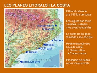 LES PLANES LITORALS I LA COSTA El litoral català té uns 515 km de costa Les aigües són força  calentes i salades, i  més aviat tranquil·les La costa no és gaire  retallada i poc abrupte Podem distingir dos  tipus de costa: Costes altes Costes baixes Presència de deltes i zones d’aiguamolls   Tordera  Bessós  Llobregat  Francolí  Ebre ( 320 km 2 ) Aiguamolls de   l’Empordà  