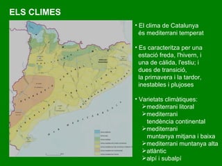 ELS CLIMES El clima de Catalunya és mediterrani temperat Es caracteritza per una estació freda, l'hivern, i  una de càlida, l'estiu; i dues de transició,  la primavera i la tardor,  inestables i plujoses Varietats climàtiques: mediterrani litoral mediterrani  tendència continental mediterrani  muntanya mitjana i baixa mediterrani muntanya alta atlàntic alpí i subalpí 