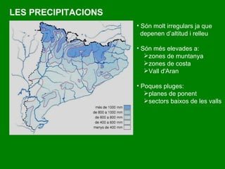 LES PRECIPITACIONS Són  molt irregulars ja que depenen d’altitud i relleu Són més elevades a: zones de muntanya zones de costa  Vall d'Aran Poques pluges:  planes de ponent  sectors baixos de les valls   