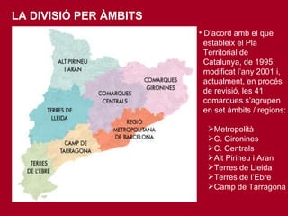 LA DIVISIÓ PER ÀMBITS D’ acord amb el que  estableix el Pla  Territorial de  Catalunya, de 1995,  modificat l’any 2001 i,  actualment, en procés  de revisió, les 41  comarques s’agrupen  en set àmbits / regions:   Metropolità C. Gironines C. Centrals Alt Pirineu i Aran Terres de Lleida Terres de l’Ebre Camp de Tarragona 