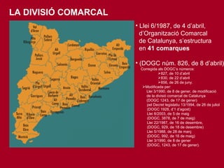 LA DIVISIÓ COMARCAL Llei 6/1987, de 4 d’abril,  d’Organització Comarcal  de Catalunya, s’estructura  en  41 comarques (DOGC núm. 826, de 8 d’abril) Corregida als DOGC’s números:  827, de 10 d’abril 830, de 22 d’abril  856, de 26 de juny.  Modificada per: Llei 3/1990, de 8 de gener, de modificació  de la divisió comarcal de Catalunya  (DOGC 1243, de 17 de gener) pel Decret legislatiu 13/1994, de 26 de juliol  (DOGC 1928, d’1 d’agost) Llei 8/2003, de 5 de maig  (DOGC, 3878, de 7 de maig) Llei 22/1987, de 16 de desembre,  (DOGC, 929, de 18 de desembre) Llei 5/1988, de 28 de març (DOGC, 992, de 16 de maig) Llei 3/1990, de 8 de gener (DOGC, 1243, de 17 de gener). 