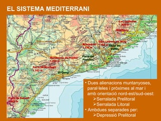 EL SISTEMA MEDITERRANI Dues alienacions muntanyoses,  paral·leles i pròximes al mar i amb orientació nord-est/sud-oest:  Serralada Prelitoral  Serralada Litoral Ambdues separades per: Depressió Prelitoral   Les Guilleries 1.204 m Montseny    Turó de l’Home 1.706 m Sant Llotrenç de Munt 1.104 m Montserrat 1.236 m Muntanyes de Prades 1.203 m Serra de Montsant 1.163 m Ports de Besseit 1.442 m Les Gavarres 535 m Montnegre 773 m Corredor 657 m Collserola 512 m El Garraf 658 m Plana del Penedès Plana del Vallès El Camp 