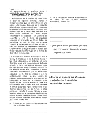 Taller
Lee comprendiendo el siguiente texto y
responde las preguntas en el espacio dado.
BIODIVERSIDAD EN COLOMBIA
La biodiversidad es la variedad de seres vivos
es decir de especies animales, plantas y
microorganismos que se encuentran en una
región determinada. Colombia es el segundo
país más rico en especies animales y vegetales
después de Brasil, pero teniendo en cuenta que
nuestro país es 7 veces más pequeño que
Brasil puede afirmarse que tiene mayor
concentración de especies. En Colombia se
encuentra el 15% de todas las orquídeas
conocidas en el mundo un 8% de todas los
mamíferos, un 15% de todos los primates
vivientes y aproximadamente 8% de las aves y
casi 300 especies de vertebrados terrestres.
Colombia tiene la mayor riqueza de plantas con
flores y ocupa el primer lugar en el mundo de
diversidad de mariposas.
Las regiones más ricas en biodiversidad son el
Chocó, el Amazonas, el pie de monte llanero y
los valles interandinos, sin embargo así como
Colombia posee una enorme riqueza biológica
también presenta una enorme debilidad pues
corre el riesgo de sufrir extinciones masivas de
sus bosque, selvas, ríos, humedales y demás
ambientes principalmente por la destrucción
producida por la tala de árboles y por la
contaminación, existe un gran número de
especies tanto vegetales como animales que se
encuentran al borde de la extinción. Esta
riqueza de las distintas formas de vida que
tiene nuestro país se debe a la gran variedad
de climas que posee y por consiguiente a los
distintos ecosistemas que se forman en ellos
como por ejemplo el bosque húmedo y seco,
páramos desiertos y manglares, también esta
riqueza se debe a la presencia de costas sobre
los dos océanos y la gran diversidad de suelos
que posee nuestro país.
a) ¿Cuáles son las regiones colombianas más
ricas en biodiversidad?
______________________________________
______________________________________
______________________________________
______________________________________
______________________________________
___________________________.
b) Por la variedad de climas y la diversidad de
los suelos se han formado distintos
ecosistemas. ¿Cuáles son?
__________________________________________
__________________________________________
__________________________________________
__________________________________________
______________.
c) ¿Por qué se afirma que nuestro país tiene
mayor concentración de especies animales
y vegetales que Brasil?
__________________________________________
__________________________________________
__________________________________________
__________________________________________
_______________________________________ .
b. Escribe un problema que afrontan en
la actualidad en Colombia las
comunidades indígenas.
____________________________________
____________________________________
____________________________________
____________________________________
____________________________________
______________________________
 