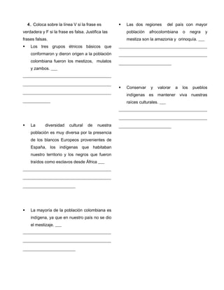 4. Coloca sobre la línea V si la frase es
verdadera y F si la frase es falsa. Justifica las
frases falsas.
 Los tres grupos étnicos básicos que
conformaron y dieron origen a la población
colombiana fueron los mestizos, mulatos
y zambos. ___
__________________________________________
__________________________________________
__________________________________________
_____________
 La diversidad cultural de nuestra
población es muy diversa por la presencia
de los blancos Europeos provenientes de
España, los indígenas que habitaban
nuestro territorio y los negros que fueron
traídos como esclavos desde África ___
__________________________________________
__________________________________________
_________________________
 La mayoría de la población colombiana es
indígena, ya que en nuestro país no se dio
el mestizaje. ___
__________________________________________
__________________________________________
_________________________
 Las dos regiones del país con mayor
población afrocolombiana o negra y
mestiza son la amazonia y orinoquía. ___
__________________________________________
__________________________________________
_________________________
 Conservar y valorar a los pueblos
indígenas es mantener viva nuestras
raíces culturales. ___
__________________________________________
__________________________________________
_________________________
 