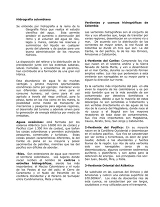Hidrografía colombiana
Se entiende por hidrografía a la rama de la
Geografía física que realiza el estudio
científico del agua. Esta permite
predecir el aumento o disminución del
ritmo y el volumen del agua de ríos,
lagos y mares, calcula las reservas y
suministros del líquido en cualquier
punto del planeta y da pautas para una
buena administración de los recursos
hídricos.
La disposición del relieve y la distribución de la
precipitación junto con las extensas sabanas,
selvas húmedas y ecosistemas de paramos,
han contribuido al a formación de una gran red
hídrica.
Esta abundancia de agua le da muchas
ventajas y genera mayores oportunidades
económicas como por ejemplo: mantener vivos
sus diferentes ecosistemas, sirve para el
consumo humano, así como para el uso
agrícola a través del riego artificial, para la
pesca, tanto en los ríos como en los mares, la
posibilidad como medio de transporte de
mercancías y pasajeros para algunas regiones,
el desarrollo del turismo y además sirven para
la generación de energía eléctrica por medio de
embalses.
Aguas oceánicas: está formada por los
océanos Atlántico (con 16000 Km de costas) y
Pacifico (con 1.300 Km de costas), que bañan
las costas colombianas y permiten actividades
pesqueras, comerciales y turísticas. Estas
costas poseen características diferentes, la del
Caribe es plana en su mayoría y posee
yacimientos de petróleo, mientras que las del
pacifico son difíciles de abordar.
-Ríos. Son extensiones de agua que recorren
el territorio colombiano. Los lugares donde
nacen reciben el nombre de centros o
estrellas hidrográficas, siendo las más
importantes: el Macizo Colombiano y el nudo
de los Pastos al sur del país; el Cerro de
Caramanta y el Nudo de Paramillo en la
cordillera Occidental y el Páramo de Sumapaz
entre Cundinamarca, Meta y Huila.
Vertientes y cuencas hidrográficas de
Colombia
Las vertientes hidrográficas son el conjunto de
ríos y sus afluentes que, luego de transitar por
varias regiones, desembocan en un mismo rio o
mar. De acuerdo con la distribución de las
corrientes de mayor orden, la red fluvial de
Colombia se divide en tres que son: La del
Caribe, la del pacifico, la de los ríos Orinoco,
Amazonas y Catatumbo.
1-Vertiente del Caribe: Comprende los ríos
que nacen en el sistema andino y la Sierra
Nevada de Santa Marta, y van a desembocar
en el mar Caribe, durante su recorrido forman
amplios valles. Los ríos que pertenecen a esta
vertiente son navegables en su mayor parte y
siguen la dirección sur-norte.
Es la vertiente más importante del país en ella
viven la mayoría de los colombianos y es por
esto también que es la más sensible de ser
contaminada por desechos domésticos e
industriales, debido a que la mayoría de estas
descargas no son sometidas a tratamiento y
son vertidas directamente en las aguas de los
ríos de la cuenca del Magdalena, donde nace el
rio cauca y el Bogotá son los mayores
receptores de toda clase de contaminantes.
Sus ríos más importantes son Magdalena,
Cauca, Atrato, Sinú, San Jorge y Catatumbo.
2-Vertiente del Pacífico: En su mayoría
nacen en la Cordillera Occidental y desembocan
en el océano pacifico. Sus ríos se caracterizan
por ser cortos y torrentosos, es decir de gran
caudal, debido a las abundantes y fuertes
lluvias de la región. Los ríos de esta vertiente
solo son navegables cerca de su
desembocadura, algunos contienen sedimentos
auríferos y platiníferos y son aptos para la
obtención de energía. Los principales ríos son:
San Juan, Baudó, Mira, y Patía.
3-Vertiente Oriental del Atlántico
Se subdivide en las cuencas del Orinoco y del
Amazonas y cubren una extensa superficie de
670.000Km2
. Los más de doscientos ríos de
esta cuenca, se caracterizan por ser largos,
caudalosos y muy utilizados para el transporte.
 