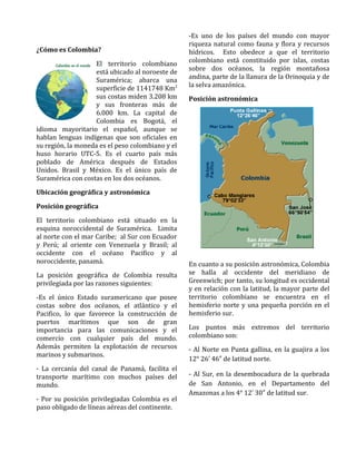 ¿Cómo es Colombia?
El territorio colombiano
está ubicado al noroeste de
Suramérica; abarca una
superficie de 1141748 Km2
sus costas miden 3.208 km
y sus fronteras más de
6.000 km. La capital de
Colombia es Bogotá, el
idioma mayoritario el español, aunque se
hablan lenguas indígenas que son oficiales en
su región, la moneda es el peso colombiano y el
huso horario UTC-5. Es el cuarto país más
poblado de América después de Estados
Unidos. Brasil y México. Es el único país de
Suramérica con costas en los dos océanos.
Ubicación geográfica y astronómica
Posición geográfica
El territorio colombiano está situado en la
esquina noroccidental de Suramérica. Limita
al norte con el mar Caribe; al Sur con Ecuador
y Perú; al oriente con Venezuela y Brasil; al
occidente con el océano Pacifico y al
noroccidente, panamá.
La posición geográfica de Colombia resulta
privilegiada por las razones siguientes:
-Es el único Estado suramericano que posee
costas sobre dos océanos, el atlántico y el
Pacifico, lo que favorece la construcción de
puertos marítimos que son de gran
importancia para las comunicaciones y el
comercio con cualquier país del mundo.
Además permiten la explotación de recursos
marinos y submarinos.
- La cercanía del canal de Panamá, facilita el
transporte marítimo con muchos países del
mundo.
- Por su posición privilegiadas Colombia es el
paso obligado de líneas aéreas del continente.
-Es uno de los países del mundo con mayor
riqueza natural como fauna y flora y recursos
hídricos. Esto obedece a que el territorio
colombiano está constituido por islas, costas
sobre dos océanos, la región montañosa
andina, parte de la llanura de la Orinoquia y de
la selva amazónica.
Posición astronómica
En cuanto a su posición astronómica, Colombia
se halla al occidente del meridiano de
Greenwich; por tanto, su longitud es occidental
y en relación con la latitud, la mayor parte del
territorio colombiano se encuentra en el
hemisferio norte y una pequeña porción en el
hemisferio sur.
Los puntos más extremos del territorio
colombiano son:
- Al Norte en Punta gallina, en la guajira a los
12° 26 46 de latitud norte.′ ″
- Al Sur, en la desembocadura de la quebrada
de San Antonio, en el Departamento del
Amazonas a los 4° 12 30 de latitud sur.′ ″
 
