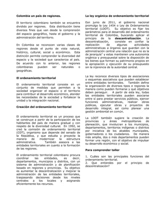 Colombia un país de regiones.
El territorio colombiano también se encuentra
dividido por regiones. Esta distribución tiene
diversos fines que van desde la comprensión
del espacio geográfico, hasta el gobierno y la
administración del territorio.
En Colombia se reconocen varias clases de
regiones desde el punto de vista natural,
histórico, cultural, social y económico. Esta
distinción permite comprender la diversidad del
espacio y la sociedad que caracteriza al país.
De acuerdo con lo anterior, las regiones
colombianas pueden ser naturales o
geográficas.
El ordenamiento territorial
El ordenamiento territorial consiste en un
conjunto de medidas que permiten a la
sociedad organizar el espacio o el territorio
para contribuir al desarrollo económico, atender
las necesidades de la sociedad y fortalecer la
unidad y la integración nacional.
Creación del ordenamiento territorial
El ordenamiento territorial es un proceso que
se construye a partir de la participación de los
habitantes del país de manera gradual y con
respeto de la diversidad cultural. En 1992, se
creó la comisión de ordenamiento territorial
(COT), organismo que depende del senado de
la República, y que estudia y proyecta la
manera de modernizar la estructura
administrativa. También asesora a las
entidades territoriales en cuanto a la formación
de las regiones.
El ordenamiento territorial colombiano procura
coordinar las entidades, es decir,
departamentos, municipios y distritos, con un
sistema de administración y de planificación
basado en regiones y provincias. Su objetivo
es aumentar la descentralización y mejorar la
administración de las entidades territoriales,
traspasando decisiones desde los niveles
centrales a los locales y asignando
eficientemente los recursos.
La ley orgánica de ordenamiento territorial
Esn junio de 2011, el gobierno nacional
promulgo la Ley 1454 o Ley de Ordenamiento
territorial (LOOT). Su objetivo es fijar los
parámetros para el desarrollo del ordenamiento
territorial de Colombia, buscando aplicar el
principio de la descentralización. La
descentralización, consiste en confiar la
realización de algunas actividades
administrativas a órganos que guardan con la
administración central una relación que no es la
de jerarquía" y estas mantienen una autonomía
orgánica y presupuestal sobre la disposición de
los bienes que forman su patrimonio propios en
la apropiación y ejecución de su presupuesto
sin la injerencia de la autoridad central.
La ley reconoce diversos tipos de asociaciones
o esquemas asociativos que pueden establecer
entre entidades territoriales. También define
la organización de diversos tipos e regiones la
manera como pueden formarse y qué objetivos
deben perseguir. A partir de esta ley, todas
las entidades territoriales pueden asociarse
entre sí para prestar servicios públicos, ejercer
funciones administrativas, realizar obras
públicas, ejecutar obras y proyectos de
desarrollo integral, así como planear una
gestión ambiental en común.
La LOOT también sugiere la creación de
provincias y áreas metropolitanas de
planeación, que involucran a los municipios,
departamentos, territorios indígenas o distritos
por iniciativa de los alcaldes municipales,
gobernadores o los ciudadanos. De manera
más amplia, dos o más departamentos pueden
formar una región, con el objetivo de impulsar
su desarrollo económico y social.
Para comprender taller
1. Cuáles son las principales funciones del
ordenamiento territorial.
2. Que entiendes por el principio de
descentralización?
 