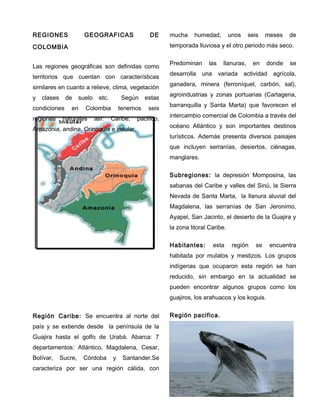 REGIONES GEOGRAFICAS DE
COLOMBIA
Las regiones geográficas son definidas como
territorios que cuentan con características
similares en cuanto a relieve, clima, vegetación
y clases de suelo etc. Según estas
condiciones en Colombia tenemos seis
regiones naturales así: Caribe, pacifico,
Amazonia, andina, Orinoquia e insular.
Región Caribe: Se encuentra al norte del
país y se extiende desde la península de la
Guajira hasta el golfo de Urabá. Abarca: 7
departamentos: Atlántico, Magdalena, Cesar,
Bolívar, Sucre, Córdoba y Santander.Se
caracteriza por ser una región cálida, con
mucha humedad, unos seis meses de
temporada lluviosa y el otro periodo más seco.
Predominan las llanuras, en donde se
desarrolla una variada actividad agrícola,
ganadera, minera (ferroníquel, carbón, sal),
agroindustrias y zonas portuarias (Cartagena,
barranquilla y Santa Marta) que favorecen el
intercambio comercial de Colombia a través del
océano Atlántico y son importantes destinos
turísticos. Además presenta diversos paisajes
que incluyen serranías, desiertos, ciénagas,
manglares.
Subregiones: la depresión Momposina, las
sabanas del Caribe y valles del Sinú, la Sierra
Nevada de Santa Marta, la llanura aluvial del
Magdalena, las serranías de San Jeronimo,
Ayapel, San Jacinto, el desierto de la Guajira y
la zona litoral Caribe.
Habitantes: esta región se encuentra
habitada por mulatos y mestizos. Los grupos
indígenas que ocuparon esta región se han
reducido, sin embargo en la actualidad se
pueden encontrar algunos grupos como los
guajiros, los arahuacos y los koguis.
Región pacifica.
 