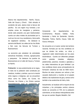Abarca tres departamentos. Nariño, Cauca,
Valle del Cauca y Chocó. Está ubicada al
occidente del país, abarca toda la llanura del
pacífico. Es una región muy húmeda y con
amplias zonas de manglares y pantanos,
donde está presente una gran biodiversidad;
cuenta con altos niveles de pluviosidad por lo
cual sus ríos son muy caudalosos y tiene parte
de vegetación selvática. Se destacan la
serranía del Baudó, los valles de los ríos Atrato
y San Juan, las llanuras de Tumaco y
Buenaventura.
La economía gira alrededor de actividades
extractivas forestales, mineras, agropecuarias
y pesqueras. Se destacan los puertos de
Buenaventura en el valle del Cauca y Tumaco
en Nariño.
Población: la raza predominante es la negra,
el resto de la población está constituida por
mestizos, mulatos y zambos, que es la mezcla
entre negros e indígenas, aún se encuentran
tribus como los Catíos, los Cunas, los
Chocoes, los Cítares y los Cholos quienes
lamentablemente viven en condiciones de
abandono.
Región Andina.
Comprende los departamentos de:
Cundinamarca, Boyacá, Caldas, Huila,
Santander y Norte de Santander, Quindío,
Risaralda, Tolima, Nariño, Cauca, Valle del
Cauca, Antioquia.
Se encuentra en el sector central del territorio
nacional, formada por las tres cordilleras en
que se dividen los andes., su clima y
vegetación están determinados por los pisos
bioclimáticos. Cuenta con diferentes paisajes
como grandes mesetas, altiplanos,
piedemontes, paramos, nevados o glaciales y
los valles interandinos de gran fertilidad. Las
tres cordilleras tienen picos principalmente de
formación volcánica de más de 4000 msnm.
Muchos de estos volcanes son activos y han
causado destrucción y muertes en el pasado
debido a las explosiones de gas y ceniza como
también a las avalanchas de hielo y lodo.
Actualmente, se localizan allí la mayoría de las
industrias y los principales centros urbanos
donde se concentra el 70% de la población
colombiana, en las aéreas metropolitanas entre
las que se cuentan: Bogotá, Medellín, Cali
 